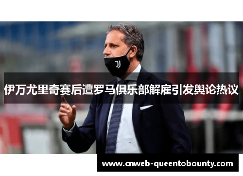 伊万尤里奇赛后遭罗马俱乐部解雇引发舆论热议