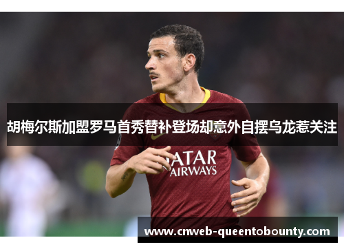 胡梅尔斯加盟罗马首秀替补登场却意外自摆乌龙惹关注