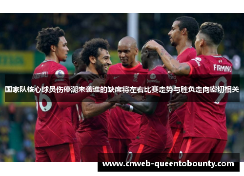 国家队核心球员伤停潮来袭谁的缺席将左右比赛走势与胜负走向密切相关